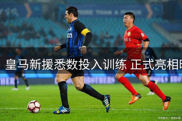 皇马新援悉数投入训练 正式亮相时间仍成谜